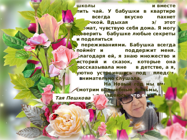  Моя бабушка для меня - отдельный уютный мир. Я очень люблю приходить к ней после школы и и вместе пить чай. У бабушки в квартире ………. всегда вкусно пахнет выпечкой. Вдыхая э/ этот аромат, чувствую себя дома. Я могу доверить бабушке любые секреты и поделиться / переживаниями. Бабушка всегда поймёт и поддержит меня. Благодаря ей, я знаю множество и историй и сказок, которые она рассказывала мне в в детстве, а я, уютно устроившись под п пледом, в в нимательно слушала.  На Новый год мы вместе смотрим волшебные фильмы, и я надеюсь, что в что в этом году … наша традиция не нарушится. Тая Пешкова 