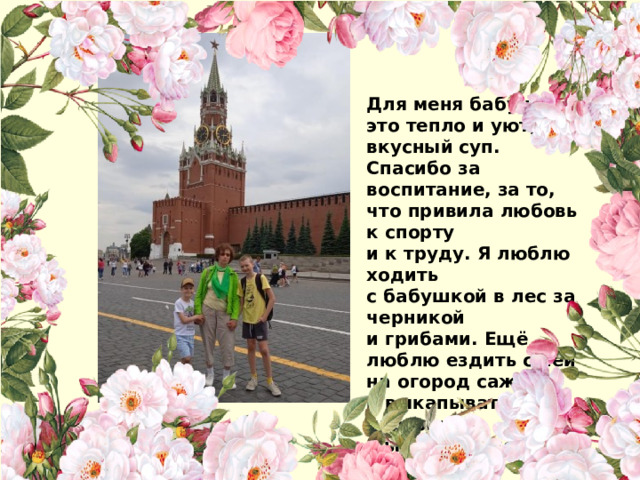 Для меня бабушка - это тепло и уют, вкусный суп. Спасибо за воспитание, за то, что привила любовь к спорту и к труду. Я люблю ходить с бабушкой в лес за черникой и грибами. Ещё люблю ездить с ней на огород сажать и выкапывать картошку. Мы с бабушкой и братом путешествуем по России    Ваня Новожилов 