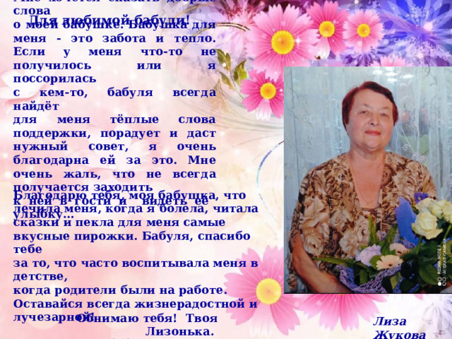 Мне хочется сказать добрые слова о моей бабушке. Бабушка для меня - это забота и тепло. Если у меня что-то не получилось или я поссорилась с кем-то, бабуля всегда найдёт для меня тёплые слова поддержки, порадует и даст нужный совет, я очень благодарна ей за это. Мне очень жаль, что не всегда получается заходить к ней в гости и видеть её улыбку… Для любимой бабули!    Благодарю тебя, моя бабушка, что лечила меня, когда я болела, читала сказки и пекла для меня самые вкусные пирожки. Бабуля, спасибо тебе за то, что часто воспитывала меня в детстве, когда родители были на работе. Оставайся всегда жизнерадостной и лучезарной!  Для меня ты, бабушка, самая лучшая на свете!!! Обнимаю тебя! Твоя Лизонька.  Лиза Жукова 