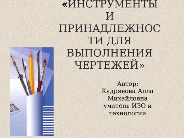 « ИНСТРУМЕНТЫ И ПРИНАДЛЕЖНОСТИ ДЛЯ ВЫПОЛНЕНИЯ ЧЕРТЕЖЕЙ» Автор: Кудрявова Алла Михайловна учитель ИЗО и технологии 