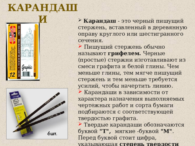 КАРАНДАШИ  Карандаш - это черный пишущий стержень, вставленный в деревянную оправу круглого или шестигранного сечения.  Пишущий стержень обычно называют грифелем. Черные (простые) стержни изготавливают из смеси графита и белой глины. Чем меньше глины, тем мягче пишущий стержень и тем меньше требуется усилий, чтобы начертить линию.  Карандаши в зависимости от характера назначения выполняемых чертежных работ и сорта бумаги подбираются с соответствующей твердостью графита.  Твердые карандаши обозначаются буквой 