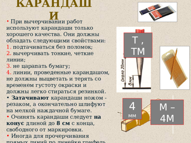 КАРАНДАШИ  При вычерчивании работ используют карандаши только хорошего качества. Они должны обладать следующими свойствами:  подтачиваться без поломок;  вычерчивать тонкие, четкие линии;  не царапать бумагу;  линии, проведенные карандашом, не должны выцветать и терять со временем густоту окраски и должны легко стираться резинкой.  Затачивают карандаши ножом - резаком, а окончательно шлифуют на мелкой наждачной бумаге.  Очинять карандаши следует на конус длиной до 8 см с конца, свободного от маркировки.  Иногда для прочерчивания прямых линий по линейке грифель у карандашей очиняют в виде лопаточки . Т , ТМ 4 мм М – 4М  