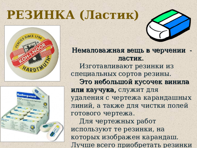 РЕЗИНКА (Ластик) Немаловажная вещь в черчении - ластик.  Изготавливают резинки из специальных сортов резины.  Это небольшой кусочек винила или каучука, служит для удаления с чертежа карандашных линий, а также для чистки полей готового чертежа.  Для чертежных работ используют те резинки, на которых изображен карандаш. Лучше всего приобретать резинки фирм 