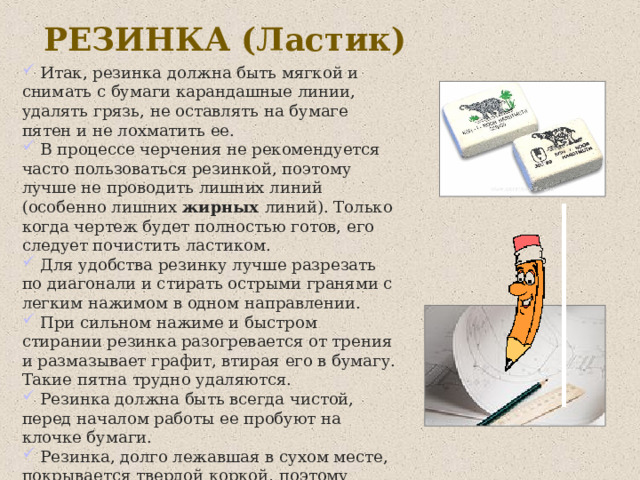 РЕЗИНКА (Ластик)  Итак, резинка должна быть мягкой и снимать с бумаги карандашные линии, удалять грязь, не оставлять на бумаге пятен и не лохматить ее.  В процессе черчения не рекомендуется часто пользоваться резинкой, поэтому лучше не проводить лишних линий (особенно лишних жирных линий). Только когда чертеж будет полностью готов, его следует почистить ластиком.  Для удобства резинку лучше разрезать по диагонали и стирать острыми гранями с легким нажимом в одном направлении.  При сильном нажиме и быстром стирании резинка разогревается от трения и размазывает графит, втирая его в бумагу. Такие пятна трудно удаляются.  Резинка должна быть всегда чистой, перед началом работы ее пробуют на клочке бумаги.  Резинка, долго лежавшая в сухом месте, покрывается твердой коркой, поэтому хранить резинки длительное время не рекомендуется . 