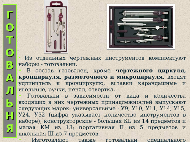 Г  О  Т  О  В  А  Л  Ь  Н  Я  Из отдельных чертежных инструментов комплектуют наборы - готовальни.  В состав готовален, кроме чертежного циркуля, кронциркуля, разметочного и микроциркуля, входят удлинитель к кронциркулю, вставки карандашные и игольные, ручки, пенал, отвертка.  Готовальни в зависимости от вида и количества входящих в них чертежных принадлежностей выпускают следующих марок: универсальные - У9, У10, У11, У14, У15, У24, У32 (цифра указывает количество инструментов в наборе); конструкторские - большая КБ из 14 предметов и малая КМ из 13; портативная П из 5 предметов и школьная Ш из 7 предметов.  Изготовляют также готовальни специального назначения: копировочные - из 13 предметов, топографические - из 7, картографические - из   11. 