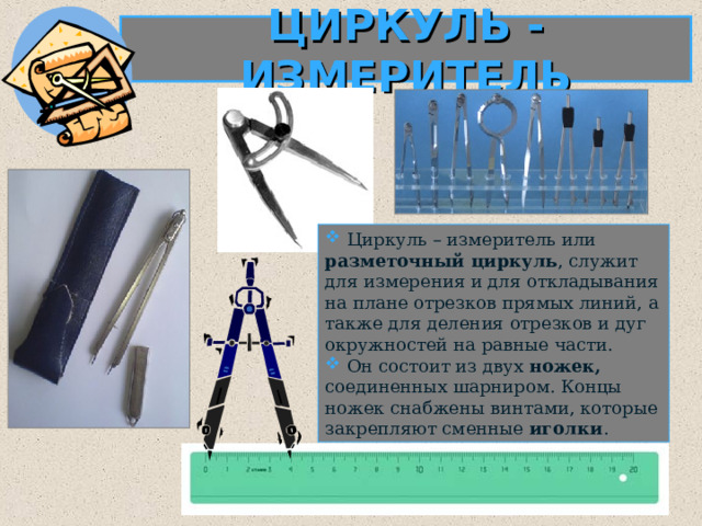 ЦИРКУЛЬ - ИЗМЕРИТЕЛЬ  Циркуль – измеритель или разметочный циркуль , служит для измерения и для откладывания на плане отрезков прямых линий, а также для деления отрезков и дуг окружностей на равные части.  Он состоит из двух ножек, соединенных шарниром. Концы ножек снабжены винтами, которые закрепляют сменные иголки .  