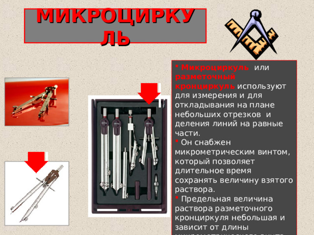 МИКРОЦИРКУЛЬ  Микроциркуль  или разметочный кронциркуль используют для измерения и для откладывания на плане небольших отрезков  и деления линий на равные части.  Он снабжен микрометрическим винтом, который позволяет длительное время сохранять величину взятого раствора.  Предельная величина раствора разметочного кронциркуля небольшая и зависит от длины микрометрического винта. 
