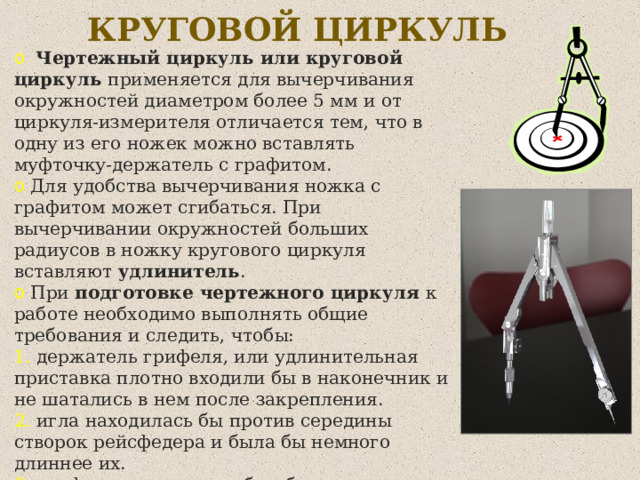 КРУГОВОЙ ЦИРКУЛЬ  Чертежный циркуль или круговой циркуль применяется для вычерчивания окружностей диаметром более 5 мм и от циркуля-измерителя отличается тем, что в одну из его ножек можно вставлять муфточку-держатель с графитом.  Для удобства вычерчивания ножка с графитом может сгибаться. При вычерчивании окружностей больших радиусов в ножку кругового циркуля   вставляют удлинитель .  При подготовке чертежного циркуля к работе необходимо выполнять общие требования и следить, чтобы:  держатель грифеля, или удлинительная приставка плотно входили бы в наконечник и не шатались в нем после закрепления.  игла находилась бы против середины створок рейсфедера и была бы немного длиннее их.  грифель в держателе был бы хорошо заточен и установлен несколько выше конца иглы. 