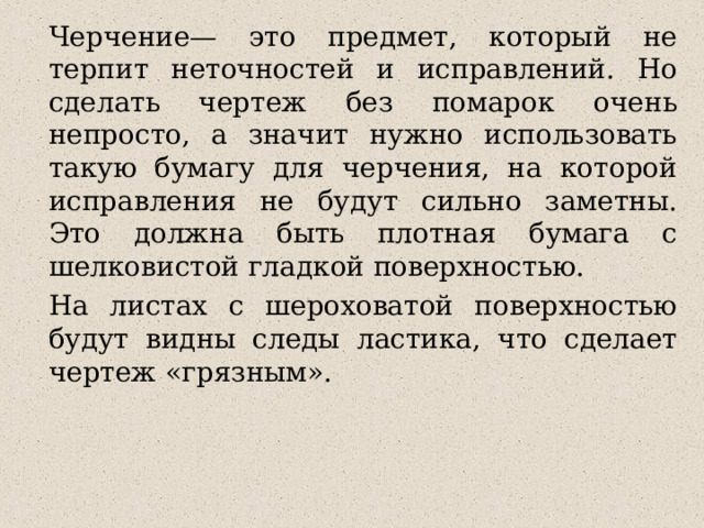 Черчение— это предмет, который не терпит неточностей и исправлений. Но сделать чертеж без помарок очень непросто, а значит нужно использовать такую бумагу для черчения, на которой исправления не будут сильно заметны. Это должна быть плотная бумага с шелковистой гладкой поверхностью. На листах с шероховатой поверхностью будут видны следы ластика, что сделает чертеж «грязным». 
