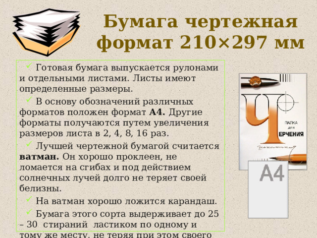Бумага чертежная  формат 210 × 297 мм  Готовая бумага выпускается рулонами и отдельными листами. Листы имеют определенные размеры.  В основу обозначений различных форматов положен формат А4. Другие форматы получаются путем увеличения размеров листа в 2, 4, 8, 16 раз.  Лучшей чертежной бумагой считается ватман. Он хорошо проклеен, не ломается на сгибах и под действием солнечных лучей долго не теряет своей белизны.  На ватман хорошо ложится карандаш.  Бумага этого сорта выдерживает до 25 – 30 стираний ластиком по одному и тому же месту, не теряя при этом своего качества. 