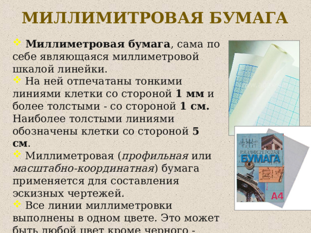 МИЛЛИМИТРОВАЯ БУМАГА  Миллиметровая бумага , сама по себе являющаяся миллиметровой шкалой линейки.  На ней отпечатаны тонкими линиями клетки со стороной 1 мм и более толстыми - со стороной 1 см. Наиболее толстыми линиями обозначены клетки со стороной 5 см .  Миллиметровая ( профильная или масштабно-координатная ) бумага применяется для составления эскизных чертежей.  Все линии миллиметровки выполнены в одном цвете. Это может быть любой цвет кроме черного - обычно синий, оранжевый.  Делается это для того, чтобы линии чертежа не сливались с миллиметровыми делениями .  