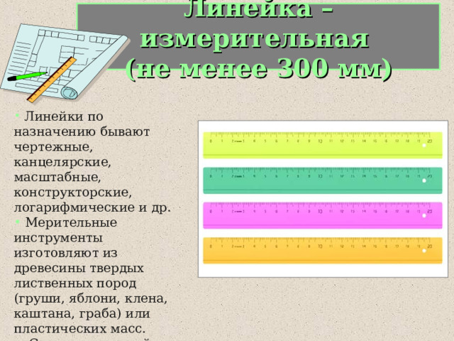 Линейка – измерительная  (не менее 300 мм)  Линейки по назначению бывают чертежные, канцелярские, масштабные, конструкторские, логарифмические и др.  Мерительные инструменты изготовляют из древесины твердых лиственных пород (груши, яблони, клена, каштана, граба) или пластических масс.  С помощью линейки определяют линейные размеры, чертят прямые и наклонные линии. 