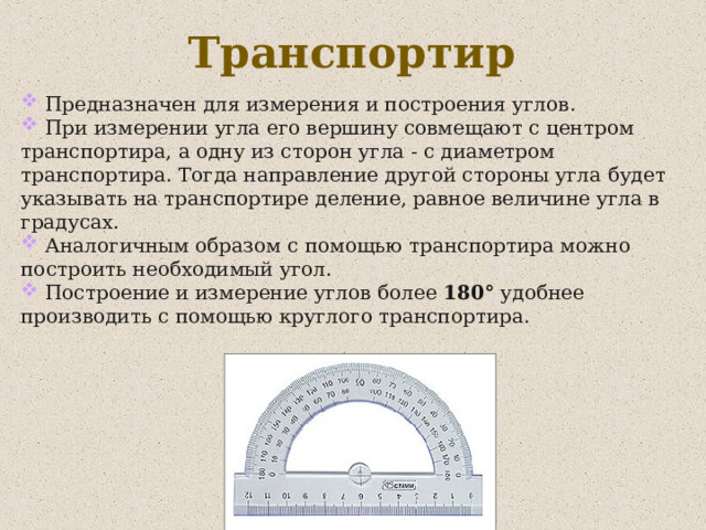 Транспортир  Предназначен для измерения и построения углов.  При измерении угла его вершину совмещают с центром транспортира, а одну из сторон угла - с диаметром транспортира. Тогда направление другой стороны угла будет указывать на транспортире деление, равное величине угла в градусах.  Аналогичным образом с помощью транспортира можно построить необходимый угол.  Построение и измерение углов более 180° удобнее производить с помощью круглого транспортира. 