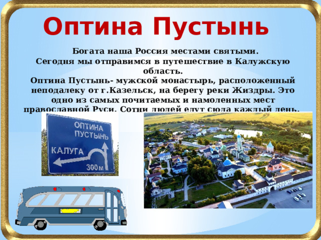 Оптина Пустынь  Богата наша Россия местами святыми. Сегодня мы отправимся в путешествие в Калужскую область. Оптина Пустынь- мужской монастырь, расположенный неподалеку от г.Казельск, на берегу реки Жиздры. Это одно из самых почитаемых и намоленных мест православной Руси. Сотни людей едут сюда каждый день. В путь! 