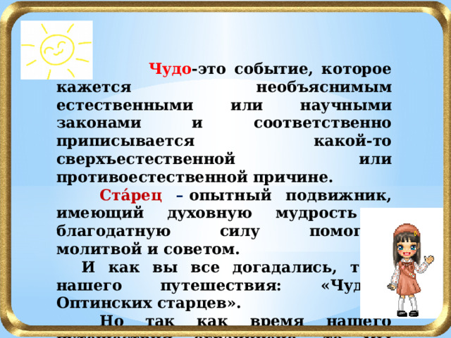   Чудо -это событие, которое кажется необъяснимым естественными или научными законами и соответственно приписывается какой-то сверхъестественной или противоестественной причине.  Ста́рец –  опытный подвижник, имеющий духовную мудрость и благодатную силу помогать молитвой и советом.  И как вы все догадались, тема нашего путешествия: «Чудеса Оптинских старцев».  Но так как время нашего путешествия ограничено, то мы познакомимся с духовным подвигом старцев Оптиной Пустыни начала 20 века.  