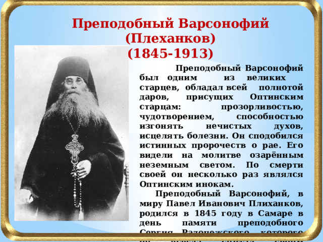 Преподобный Варсонофий (Плеханков) (1845-1913)  Преподобный Варсонофий был одним из  великих старцев, обладал всей полнотой даров, присущих Оптинским старцам: прозорливостью, чудотворением, способностью изгонять нечистых духов, исцелять болезни. Он сподобился истинных пророчеств о рае. Его видели на молитве озарённым неземным светом. По смерти своей он несколько раз являлся Оптинским инокам.  Преподобный Варсонофий, в миру Павел Иванович Плиханков, родился в 1845 году в Самаре в день памяти преподобного Сергия Радонежского, которого он всегда считал своим покровителем.  