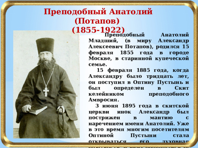 Преподобный Анатолий (Потапов) (1855-1922)  Преподобный Анатолий Младший, (в миру Александр Алексеевич Потапов), родился 15 февраля 1855 года в городе Москве, в старинной купеческой семье.  15 февраля 1885 года, когда Александру было тридцать лет, он поступил в Оптину Пустынь и был определен в Скит келейником преподобного Амвросия.  3 июня 1895 года в скитской церкви инок Александр был пострижен в мантию с наречением имени Анатолий. Уже в это время многим посетителям Оптиной Пустыни стала открываться его духовная опытность. К нему обращались за советами, как к старцу.  В начале 1900 года отец Анатолий, не имея еще священнического сана, становится уже общепризнанным Оптинским старцем. 