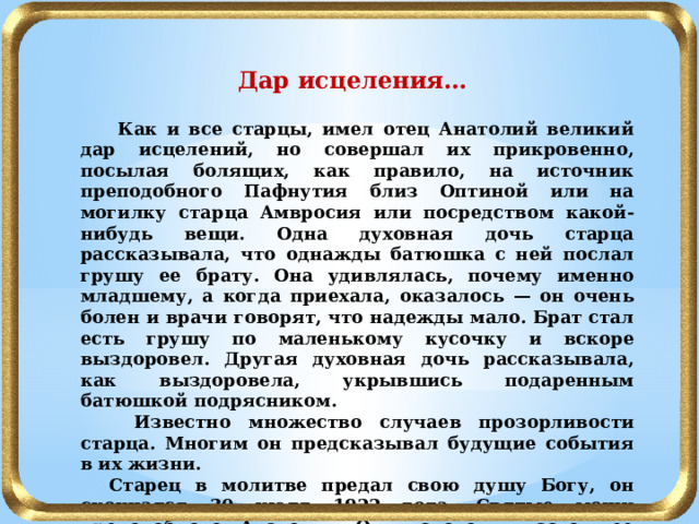 Дар исцеления…  Как и все старцы, имел отец Анатолий великий дар исцелений, но совершал их прикровенно, посылая болящих, как правило, на источник преподобного Пафнутия близ Оптиной или на могилку старца Амвросия или посредством какой-нибудь вещи. Одна духовная дочь старца рассказывала, что однажды батюшка с ней послал грушу ее брату. Она удивлялась, почему именно младшему, а когда приехала, оказалось — он очень болен и врачи говорят, что надежды мало. Брат стал есть грушу по маленькому кусочку и вскоре выздоровел. Другая духовная дочь рассказывала, как выздоровела, укрывшись подаренным батюшкой подрясником.  Известно множество случаев прозорливости старца. Многим он предсказывал будущие события в их жизни.  Старец в молитве предал свою душу Богу, он скончался 30 июля 1922 года. Святые мощи преподобного Анатолия Оптинского в настоящее время пребывают в храме-усыпальнице в честь Владимирской иконы Божией Матери. 