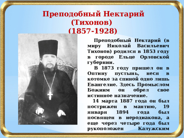  Преподобный Нектарий (Тихонов) (1857-1928)  Преподобный Нектарий (в миру Николай Васильевич Тихонов) родился в 1853 году в городе Ельце Орловской губернии.  В 1873 году пришел он в Оптину пустынь, неся в котомке за спиной одно лишь Евангелие. Здесь Промыслом Божиим он обрел свое истинное назначение.  14 марта 1887 года он был пострижен в мантию, 19 января 1894 года был посвящен в иеродиакона, а еще через четыре года был рукоположен Калужским архиереем в иеромонаха. Было ему тогда тридцать четыре года. 