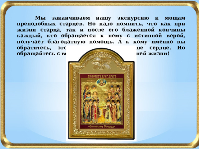  Мы заканчиваем нашу экскурсию к мощам преподобных старцев. Но надо помнить, что как при жизни старца, так и после его блаженной кончины каждый, кто обращается к нему с истинной верой, получает благодатную помощь. А к кому именно вы обратитесь, это подскажет вам ваше сердце. Но обращайтесь с верой - и будет чудо в вашей жизни! 