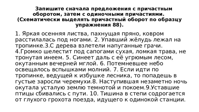  Запишите сначала предложения с причастным оборотом, затем с одиночными причастиями.  (Схематически выделять причастный оборот по образцу упражнения 88). 1. Яркая осенняя листва, пахнущая пряно, ковром расстилалась под ногами. 2. Упавший жёлудь лежал на тропинке.3.С дерева взлетели напуганные грачи. 4.Громко шелестит под сапогами сухая, ломкая трава, не тронутая инеем. 5. Синеет даль с её угрюмым лесом, окутанным вечерней мглой. 6. Потемневшее небо освещалось вспышками молний. 7. Если идти по тропинке, ведущей к избушке лесника, то попадешь в густые заросли черемухи.8. Наступившая незаметно ночь окутала усталую землю темнотой и покоем.9.Уставшие птицы сбивались с пути. 10. Тишина в степи содрогается от глухого грохота поезда, идущего к одинокой станции. 