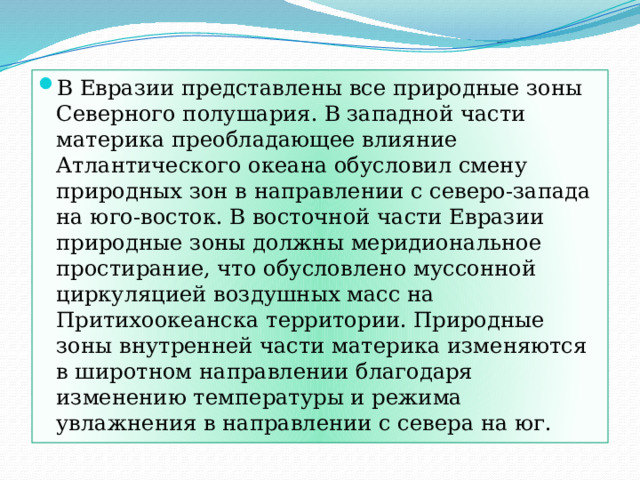 В Евразии представлены все природные зоны Северного полушария. В западной части материка преобладающее влияние Атлантического океана обусловил смену природных зон в направлении с северо-запада на юго-восток. В восточной части Евразии природные зоны должны меридиональное простирание, что обусловлено муссонной циркуляцией воздушных масс на Притихоокеанска территории. Природные зоны внутренней части материка изменяются в широтном направлении благодаря изменению температуры и режима увлажнения в направлении с севера на юг. 