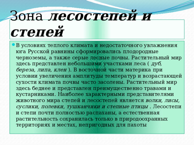 Зона лесостепей и степей В условиях теплого климата и недостаточного увлажнения юга Русской равнины сформировались плодородные черноземы, а также серые лесные почвы. Растительный мир здесь представлен небольшими участками леса ( дуб, береза, липа, клен ). В восточной части материка при условии увеличения амплитуды температур и возрастающей сухости климата почвы часто засолены. Растительный мир здесь беднее и представлен преимущественно травами и кустарниками. Наиболее характерными представителями животного мира степей и лесостепей является волки, лисы, суслики, полевки, тушканчики и степные птицы . Лесостепи и степи почти полностью распаханы, а естественная растительность сохранилась только в природоохранных территориях и местах, непригодных для пахоты 