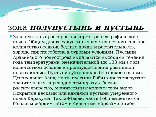 зона полупустынь и пустынь Зона пустынь простирается через три географические пояса. Общим для всех пустынь является незначительное количество осадков, бедные почвы и растительность, хорошо приспособлена к суровым условиям. Пустыни Аравийского полуострова выделяются высокими течение года температурами, незначительной (до 100 мм в год) количеством осадков и преимущественно равнинной поверхностью. Пустыни субтропиков (Иранское нагорье, Центральная Азия, часть пустыни Гоби) характеризуются значительным перепадом температур, богаче растительностью, значительным количеством видов. Покрытые песками или камнями пустыни умеренного пояса Каракумы, Такла-Макан, часть Гоби выделяются большим жарким летом и сильными морозами зимой 