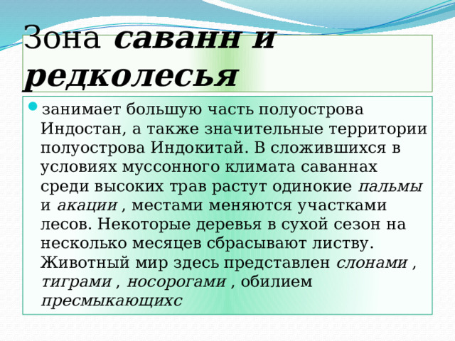 Зона саванн и редколесья занимает большую часть полуострова Индостан, а также значительные территории полуострова Индокитай. В сложившихся в условиях муссонного климата саваннах среди высоких трав растут одинокие пальмы и акации , местами меняются участками лесов. Некоторые деревья в сухой сезон на несколько месяцев сбрасывают листву. Животный мир здесь представлен слонами , тиграми , носорогами , обилием пресмыкающихс 