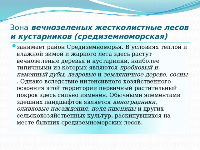 Зона вечнозеленых жестколистные лесов и кустарников (средиземноморская) занимает район Средиземноморья. В условиях теплой и влажной зимой и жаркого лета здесь растут вечнозеленые деревья и кустарники, наиболее типичными из которых являются пробковый и каменный дубы, лавровые и земляничное дерево, сосны . Однако вследствие интенсивного хозяйственного освоения этой территории первичный растительный покров здесь сильно изменен. Обычными элементами здешних ландшафтов является виноградники, оливковые насаждения, поля пшеницы и других сельскохозяйственных культур, раскинувшихся на месте бывших средиземноморских лесов. 