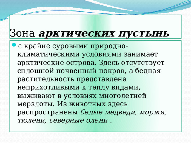 Зона арктических пустынь с крайне суровыми природно-климатическими условиями занимает арктические острова. Здесь отсутствует сплошной почвенный покров, а бедная растительность представлена неприхотливыми к теплу видами, выживают в условиях многолетней мерзлоты. Из животных здесь распространены белые медведи, моржи, тюлени, северные олени . 
