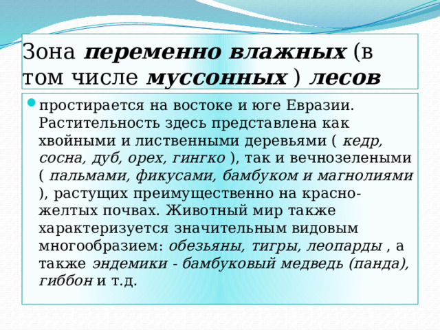 Зона переменно влажных (в том числе муссонных ) лесов простирается на востоке и юге Евразии. Растительность здесь представлена как хвойными и лиственными деревьями ( кедр, сосна, дуб, орех, гингко ), так и вечнозелеными ( пальмами, фикусами, бамбуком и магнолиями ), растущих преимущественно на красно-желтых почвах. Животный мир также характеризуется значительным видовым многообразием: обезьяны, тигры, леопарды , а также эндемики - бамбуковый медведь (панда), гиббон и т.д. 