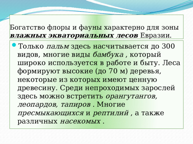 Богатство флоры и фауны характерно для зоны влажных экваториальных лесов Евразии. Только пальм здесь насчитывается до 300 видов, многие виды бамбука , который широко используется в работе и быту. Леса формируют высокие (до 70 м) деревья, некоторые из которых имеют ценную древесину. Среди непроходимых зарослей здесь можно встретить орангутангов, леопардов, тапиров . Многие пресмыкающихся и рептилий , а также различных насекомых . 