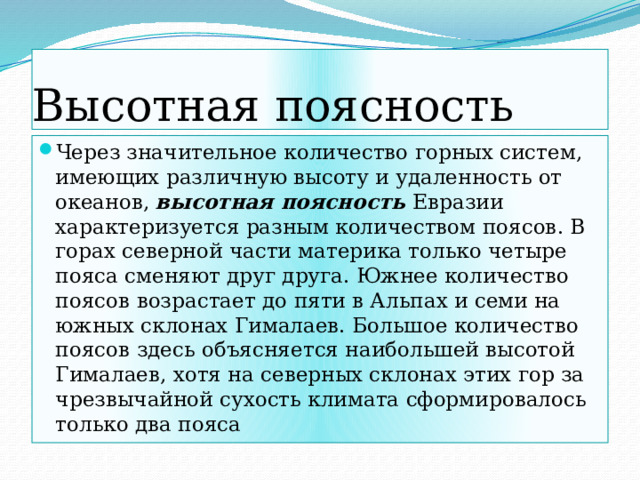 Высотная поясность Через значительное количество горных систем, имеющих различную высоту и удаленность от океанов, высотная поясность Евразии характеризуется разным количеством поясов. В горах северной части материка только четыре пояса сменяют друг друга. Южнее количество поясов возрастает до пяти в Альпах и семи на южных склонах Гималаев. Большое количество поясов здесь объясняется наибольшей высотой Гималаев, хотя на северных склонах этих гор за чрезвычайной сухость климата сформировалось только два пояса 