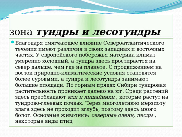 зона тундры и лесотундры Благодаря смягчающее влияние Североатлантического течения имеют различия в своих западных и восточных частях. У европейского побережья материка климат умеренно холодный, а тундра здесь простирается на север дальше, чем где на планете. С продвижением на восток природно-климатические условия становятся более суровыми, а тундра и лесотундра занимают большие площади. По горным прядях Сибири тундровая растительность проникает далеко на юг. Среди растений здесь преобладают мхи и лишайники , которые растут на тундрово-глеевых почвах. Через многолетнюю мерзлоту влага здесь не проходит вглубь, поэтому здесь много болот. Основные животные: северные олени, песцы , некоторые виды птиц 
