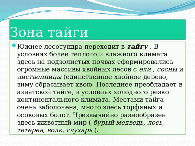 Зона тайги Южнее лесотундра переходит в тайгу . В условиях более теплого и влажного климата здесь на подзолистых почвах сформировались огромные массивы хвойных лесов с ели , сосны и лиственницы (единственное хвойное дерево, зиму сбрасывает хвою. Последнее преобладает в азиатской тайге, в условиях холодного резко континентального климата. Местами тайга очень заболочена, много здесь торфяных и осоковых болот. Чрезвычайно разнообразен здесь животный мир ( бурый медведь, лось, тетерев, волк, глухарь ). 