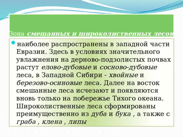  Зона смешанных и широколиственных лесов наиболее распространены в западной части Евразии. Здесь в условиях значительного увлажнения на дерново-подзолистых почвах растут елово-дубовые и сосново-дубовые леса, в Западной Сибири - хвойные и березово-осиновые леса. Далее на восток смешанные леса исчезают и появляются вновь только на побережье Тихого океана. Широколиственные леса сформированы преимущественно из дуба и бука , а также с граба , клена , липы 