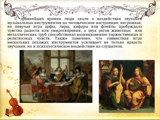  С древнейших времен люди знали о воздействии звучания музыкальных инструментов на человеческое настроение: негромкая, но певучая игра арфы, лиры, кифары или флейты пробуждала чувства радости или умиротворения, а звук рогов животных или металлических труб способствовал возникновению торжественных и религиозных чувств. Также замечено, что совместная игра нескольких похожих инструментов усиливает не только яркость звучания, но и психологическое воздействие на слушателя. 