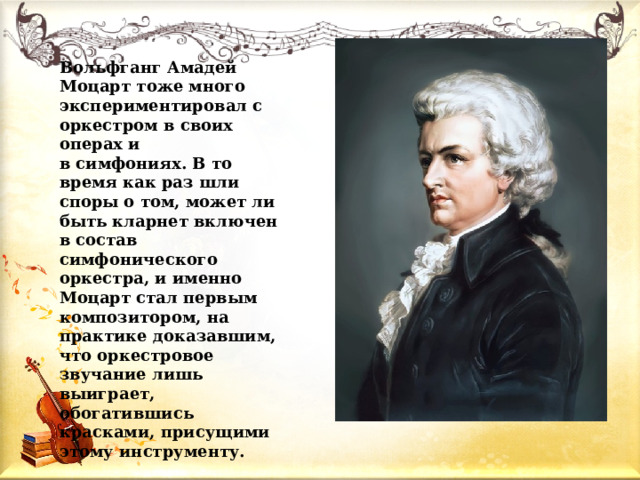 Вольфганг Амадей Моцарт тоже много экспериментировал с оркестром в своих операх и в симфониях. В то время как раз шли споры о том, может ли быть кларнет включен в состав симфонического оркестра, и именно Моцарт стал первым композитором, на практике доказавшим, что оркестровое звучание лишь выиграет, обогатившись красками, присущими этому инструменту. 