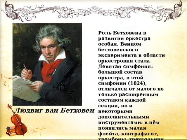 Роль Бетховена в развитии оркестра особая. Венцом бетховенского эксперимента в области оркестровки стала Девятая симфония: большой состав оркестра, в этой симфонии (1824), отличался от малого не только расширенным составом каждой секции, но и некоторыми дополнительными инструментами: в нём появились малая флейта, контрафагот, тромбоны, треугольник, тарелки и большой барабан. Людвиг ван Бетховен 