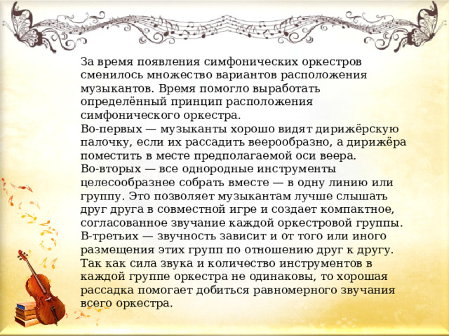 За время появления симфонических оркестров сменилось множество вариантов расположения музыкантов. Время помогло выработать определённый принцип расположения симфонического оркестра. Во-первых — музыканты хорошо видят дирижёрскую палочку, если их рассадить веерообразно, а дирижёра поместить в месте предполагаемой оси веера. Во-вторых — все однородные инструменты целесообразнее собрать вместе — в одну линию или группу. Это позволяет музыкантам лучше слышать друг друга в совместной игре и создает компактное, согласованное звучание каждой оркестровой группы. В-третьих — звучность зависит и от того или иного размещения этих групп по отношению друг к другу. Так как сила звука и количество инструментов в каждой группе оркестра не одинаковы, то хорошая рассадка помогает добиться равномерного звучания всего оркестра. 