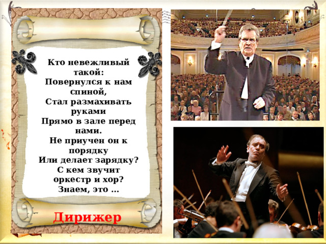 Кто невежливый такой: Повернулся к нам спиной, Стал размахивать руками Прямо в зале перед нами. Не приучен он к порядку Или делает зарядку? С кем звучит оркестр и хор? Знаем, это …  Дирижер   