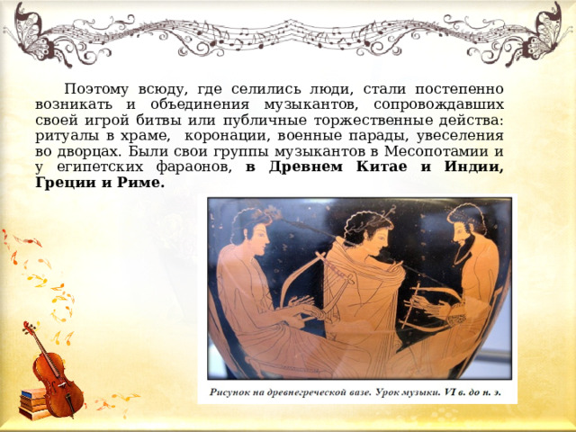  Поэтому всюду, где селились люди, стали постепенно возникать и объединения музыкантов, сопровождавших своей игрой битвы или публичные торжественные действа: ритуалы в храме, коронации, военные парады, увеселения во дворцах. Были свои группы музыкантов в Месопотамии и у египетских фараонов, в Древнем Китае и Индии, Греции и Риме. 