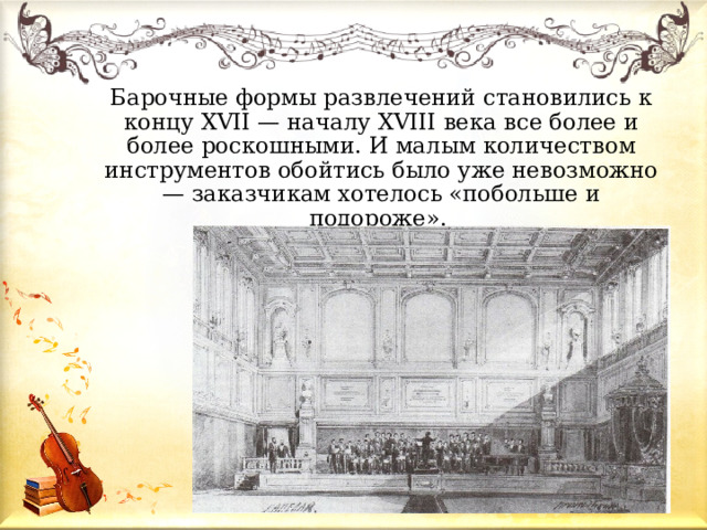 Барочные формы развлечений становились к концу XVII — началу XVIII века все более и более роскошными. И малым количеством инструментов обойтись было уже невозможно — заказчикам хотелось «побольше и подороже». 