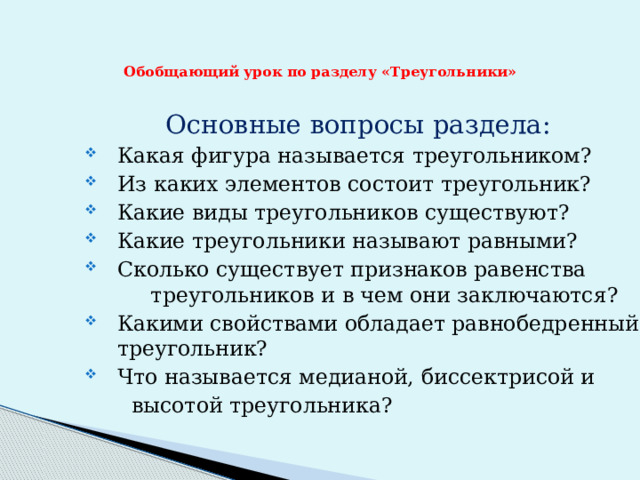 Обобщающий урок по разделу «Треугольники»    Основные вопросы раздела: Какая фигура называется треугольником? Из каких элементов состоит треугольник? Какие виды треугольников существуют? Какие треугольники называют равными? Сколько существует признаков равенства треугольников и в чем они заключаются? Какими свойствами обладает равнобедренный треугольник? Что называется медианой, биссектрисой и  высотой треугольника? 