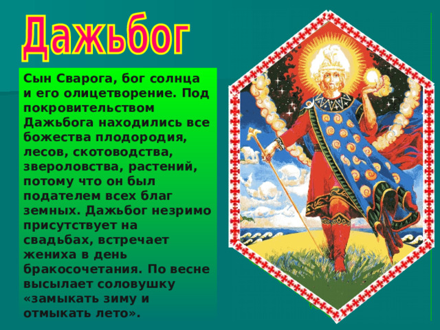 Сын Сварога, бог солнца и его олицетворение. Под покровительством Дажьбога находились все божества плодородия, лесов, скотоводства, звероловства, растений, потому что он был подателем всех благ земных. Дажьбог незримо присутствует на свадьбах, встречает жениха в день бракосочетания. По весне высылает соловушку «замыкать зиму и отмыкать лето». 