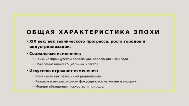 Общая характеристика эпохи XIX век: век технического прогресса, роста городов и индустриализации. Социальные изменения: Влияние Французской революции, революции 1848 года. Появление новых социальных классов. Влияние Французской революции, революции 1848 года. Появление новых социальных классов. Искусство отражает изменения: Романтизм как реакция на рационализм. Реализм и импрессионизм фокусируются на жизни и эмоциях. Модерн объединяет искусство и природу. Романтизм как реакция на рационализм. Реализм и импрессионизм фокусируются на жизни и эмоциях. Модерн объединяет искусство и природу. 