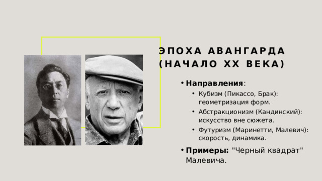 Эпоха авангарда (начало XX века) Направления : Кубизм (Пикассо, Брак): геометризация форм. Абстракционизм (Кандинский): искусство вне сюжета. Футуризм (Маринетти, Малевич): скорость, динамика. Кубизм (Пикассо, Брак): геометризация форм. Абстракционизм (Кандинский): искусство вне сюжета. Футуризм (Маринетти, Малевич): скорость, динамика. Примеры: 