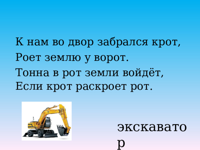 К нам во двор забрался крот, Роет землю у ворот. Тонна в рот земли войдёт, Если крот раскроет рот.    экскаватор 
