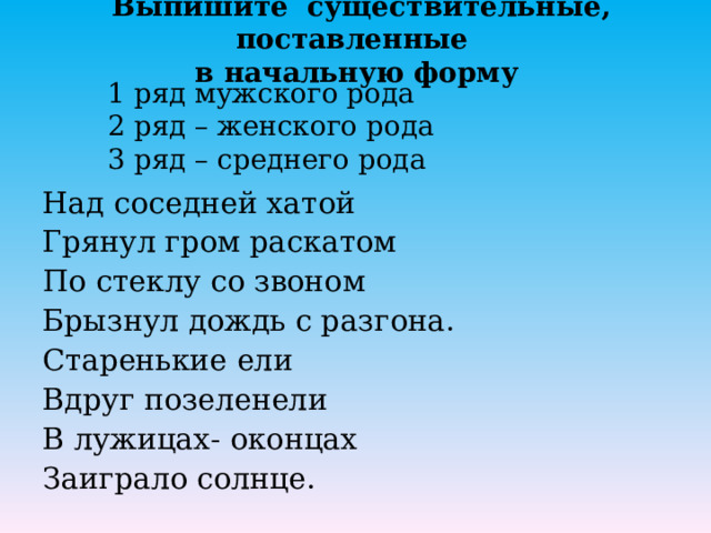 Выпишите существительные, поставленные  в начальную форму   1 ряд мужского рода  2 ряд – женского рода  3 ряд – среднего рода Над соседней хатой Грянул гром раскатом По стеклу со звоном Брызнул дождь с разгона. Старенькие ели Вдруг позеленели В лужицах- оконцах Заиграло солнце. 